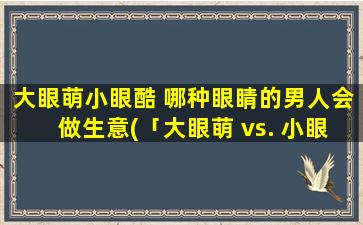 大眼萌小眼酷 哪种眼睛的男人会做生意(「大眼萌 vs. 小眼酷：谁更适合做生意？探讨男人眼睛对职场的影响」)